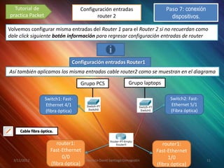 Tutorial de                       Configuración entradas                         Paso 7: conexión
practica Packet                            router 2                                  dispositivos.
Volvemos configurar misma entradas del Router 1 para el Router 2 si no recuerdan como
dale click siguiente botón información para regresar configuración entradas de router



                                Configuración entradas Router1
Así también aplicamos los misma entradas cable router2 como se muestran en el diagrama

                                    Grupo PCS                      Grupo laptops

                   Switch1: Fast-                                                   Switch2: Fast-
                    Ethernet 4/1                                                    Ethernet 5/1
                   (fibra óptica)                                                   (Fibra óptica)



     Cable fibra óptica.

                         router1:                                                router1:
                      Fast-Ethernet                                           Fast-Ethernet
                           0/0                                                     1/0
  3/11/2012                            Francisco David Santiago Donagustin                            11
                      (fibra óptica)                                          (fibra óptica)
 