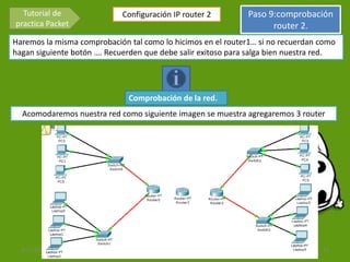 Tutorial de                Configuración IP router 2               Paso 9:comprobación
practica Packet                                                            router 2.
Haremos la misma comprobación tal como lo hicimos en el router1… si no recuerdan como
hagan siguiente botón …. Recuerden que debe salir exitoso para salga bien nuestra red.




                              Comprobación de la red.
  Acomodaremos nuestra red como siguiente imagen se muestra agregaremos 3 router




  3/11/2012                    Francisco David Santiago Donagustin                   13
 
