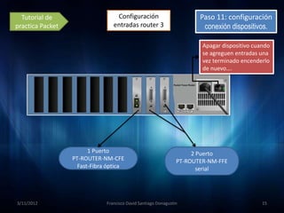 Tutorial de                     Configuración                        Paso 11: configuración
practica Packet                  entradas router 3                      conexión dispositivos.

                                                                        Apagar dispositivo cuando
                                                                        se agreguen entradas una
                                                                        vez terminado encenderlo
                                                                        de nuevo….




                        1 Puerto                                     2 Puerto
                  PT-ROUTER-NM-CFE                              PT-ROUTER-NM-FFE
                    Fast-Fibra óptica                                  serial




3/11/2012                     Francisco David Santiago Donagustin                             15
 