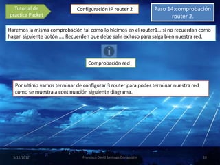 Tutorial de                Configuración IP router 2                Paso 14:comprobación
practica Packet                                                             router 2.

Haremos la misma comprobación tal como lo hicimos en el router1… si no recuerdan como
hagan siguiente botón …. Recuerden que debe salir exitoso para salga bien nuestra red.



                                   Comprobación red



   Por ultimo vamos terminar de configurar 3 router para poder terminar nuestra red
   como se muestra a continuación siguiente diagrama.




  3/11/2012                     Francisco David Santiago Donagustin                    18
 