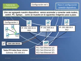 Tutorial de                          Configuración red 1                 Paso 2: configuración
 practica Packet                                                             conexión dispositivos.

Una vez agregado nuestro dispositivos vamos acomodar y conectar cada routers,
 switch, PC, laptops… como se muestra en la siguientes imágenes paso a paso.


 Configuración 1

                            IP: 192.168.10.11          IP: 192.168.10.2      IP: 192.168.10.3
                                    PC0                        PC1                   PC2




     Cable cobre directo.

                                                PC1: fast-Ethernet 1/1
Todas PCS debe llevar misma                     PC2: fast-Ethernet 2/1
   Gateway :192.168.10.1                        PC3: fast-Ethernet 3/1

 3/11/2012                            Francisco David Santiago Donagustin                        3
 