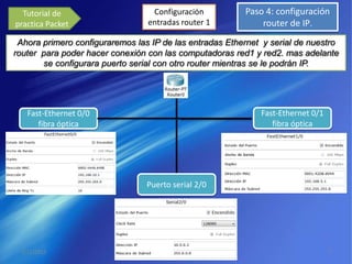 Tutorial de                       Configuración                  Paso 4: configuración
practica Packet                    entradas router 1                   router de IP.
 Ahora primero configuraremos las IP de las entradas Ethernet y serial de nuestro
router para poder hacer conexión con las computadoras red1 y red2. mas adelante
       se configurara puerto serial con otro router mientras se le podrán IP.




   Fast-Ethernet 0/0                                                  Fast-Ethernet 0/1
      fibra óptica                                                       fibra óptica




                                  Puerto serial 2/0




 3/11/2012                   Francisco David Santiago Donagustin                          7
 