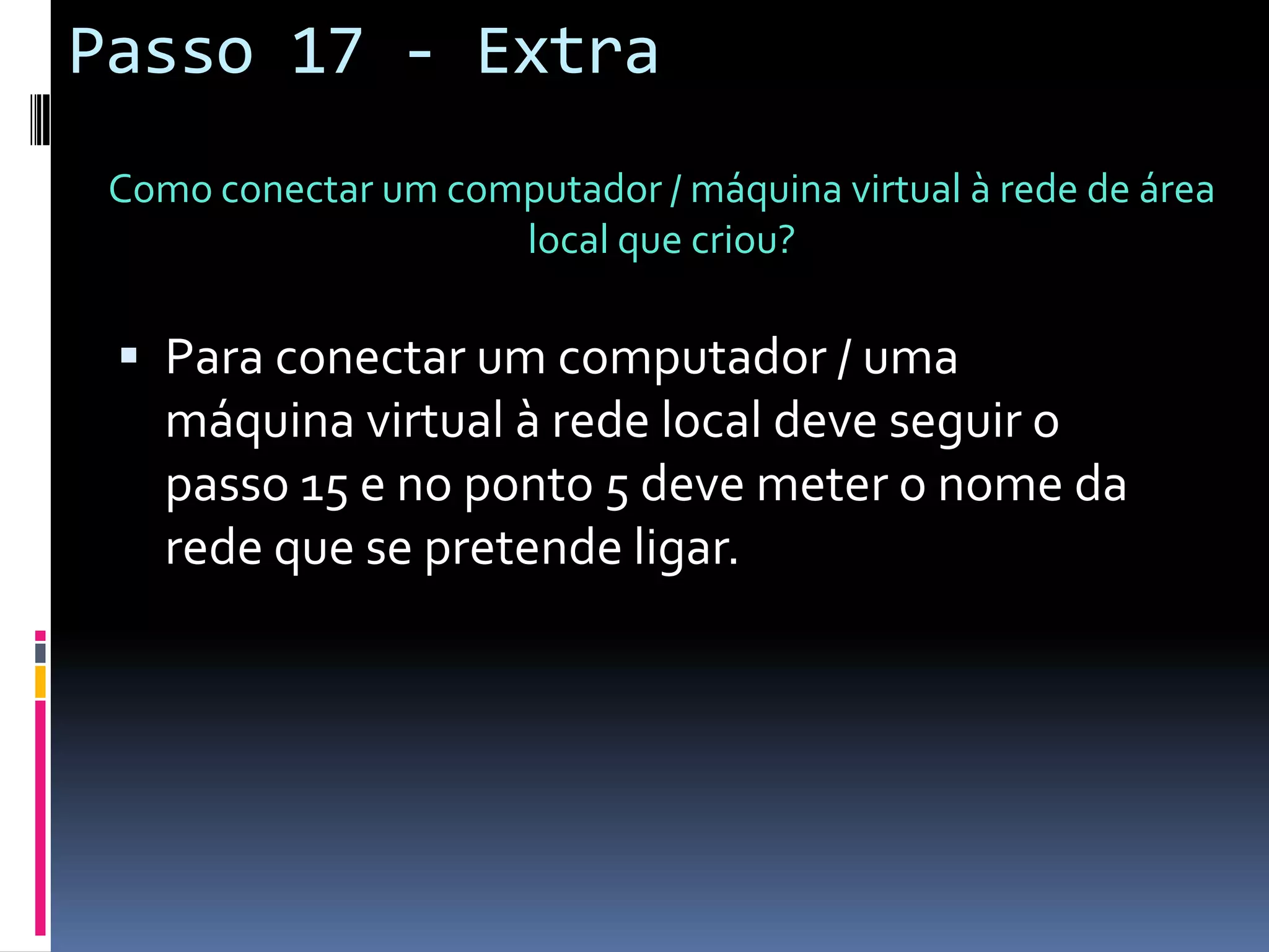 Passo 17 - Extra
 Como conectar um computador / máquina virtual à rede de área
                     local que criou?

  Para conectar um computador / uma
    máquina virtual à rede local deve seguir o
    passo 15 e no ponto 5 deve meter o nome da
    rede que se pretende ligar.
 