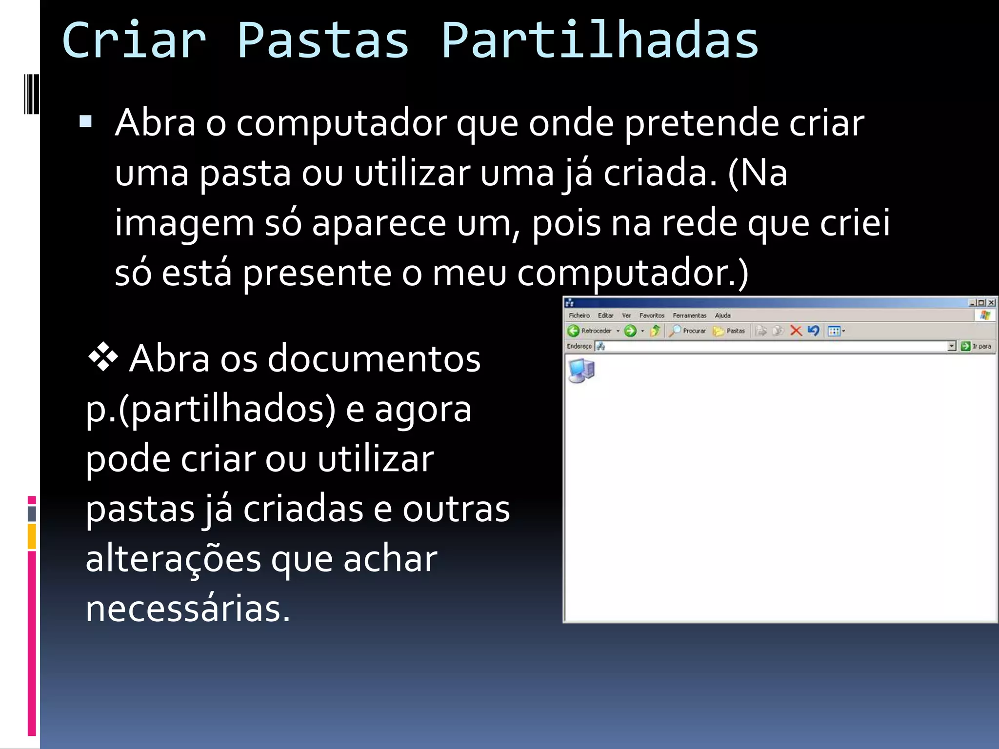 Criar Pastas Partilhadas
 Abra o computador que onde pretende criar
  uma pasta ou utilizar uma já criada. (Na
  imagem só aparece um, pois na rede que criei
  só está presente o meu computador.)

 Abra os documentos
p.(partilhados) e agora
pode criar ou utilizar
pastas já criadas e outras
alterações que achar
necessárias.
 