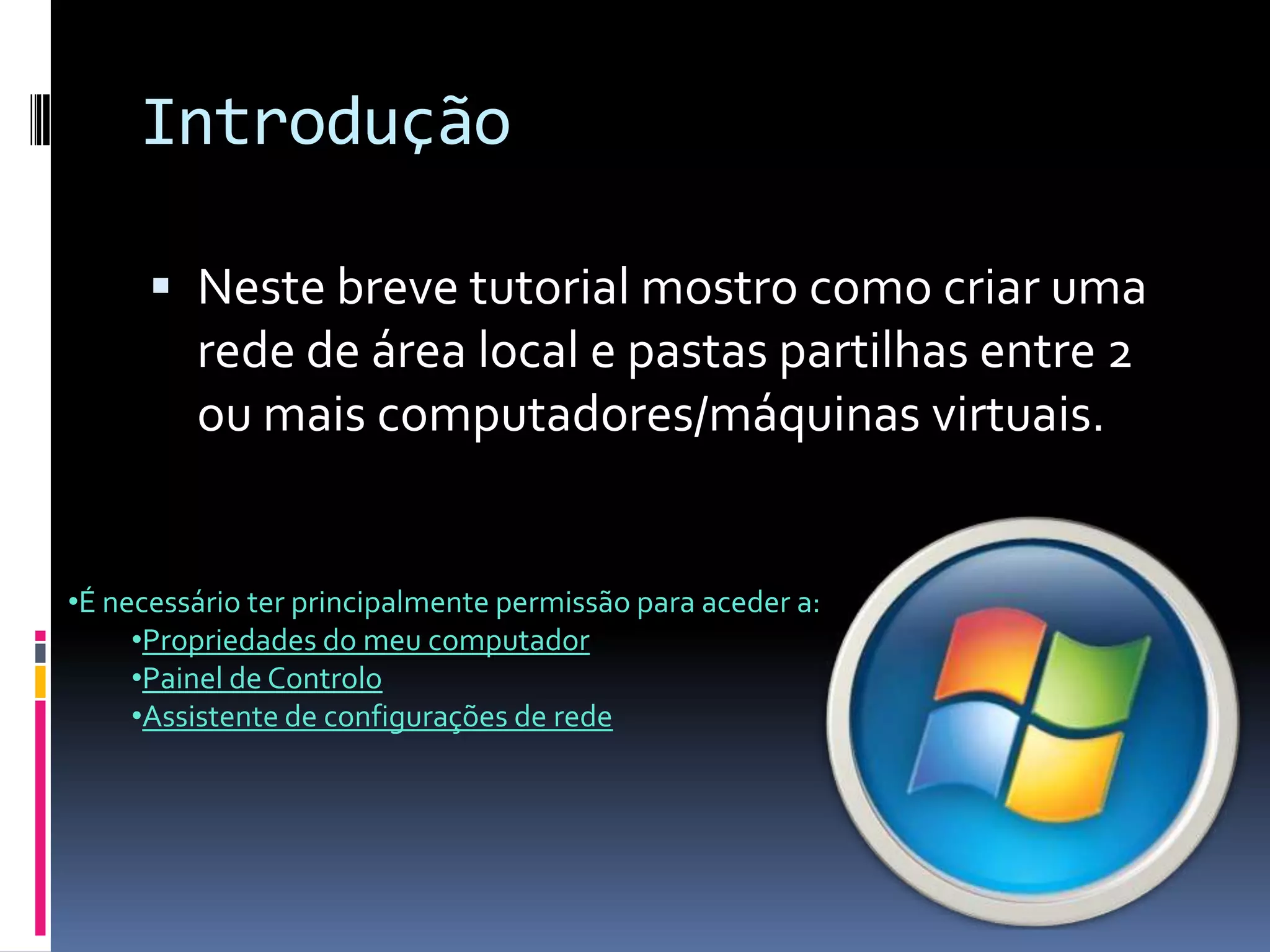 Introdução

       Neste breve tutorial mostro como criar uma
         rede de área local e pastas partilhas entre 2
         ou mais computadores/máquinas virtuais.


•É necessário ter principalmente permissão para aceder a:
     •Propriedades do meu computador
     •Painel de Controlo
     •Assistente de configurações de rede
 