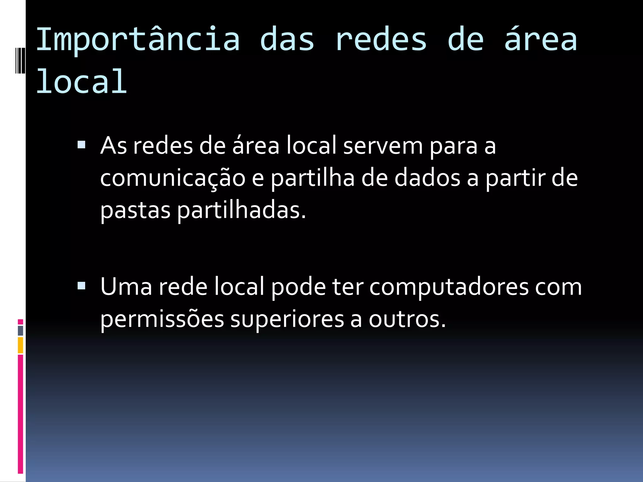 Importância das redes de área
local
   As redes de área local servem para a
    comunicação e partilha de dados a partir de
    pastas partilhadas.

   Uma rede local pode ter computadores com
    permissões superiores a outros.
 