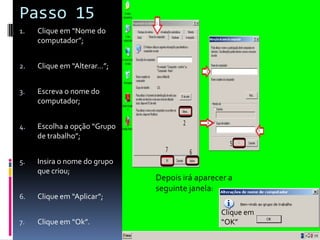 Passo 15
1.   Clique em “Nome do
     computador”;


2.   Clique em “Alterar…”;


3.   Escreva o nome do
     computador;


4.   Escolha a opção “Grupo
     de trabalho”;


5.   Insira o nome do grupo
     que criou;
                              Depois irá aparecer a
                              seguinte janela:
6.   Clique em “Aplicar”;
                                               Clique em
7.   Clique em “Ok”.                           “OK”
 