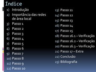 Índice
1) Introdução              13) Passo 11
2) Importância das redes   14) Passo 12
    de área local          15) Passo 13
3) Passo 1
                           16) Passo 14
4) Passo 2
                           17) Passo 15
5) Passo 3
                           18) Passo 16.1 – Verificação
6) Passo 4
                           19) Passo 16.2 – Verificação
7) Passo 5
                           20) Passo 16.3 – Verificação
8) Passo 6
                           21) Passo 17 – Extra
9) Passo 7
                           22) Conclusão
10) Passo 8
                           23) Bibliografia
11) Passo 9
12) Passo 10
 