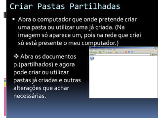Criar Pastas Partilhadas
 Abra o computador que onde pretende criar
  uma pasta ou utilizar uma já criada. (Na
  imagem só aparece um, pois na rede que criei
  só está presente o meu computador.)

 Abra os documentos
p.(partilhados) e agora
pode criar ou utilizar
pastas já criadas e outras
alterações que achar
necessárias.
 