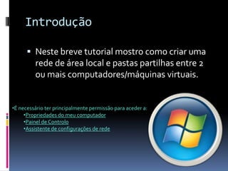 Introdução

       Neste breve tutorial mostro como criar uma
         rede de área local e pastas partilhas entre 2
         ou mais computadores/máquinas virtuais.


•É necessário ter principalmente permissão para aceder a:
     •Propriedades do meu computador
     •Painel de Controlo
     •Assistente de configurações de rede
 