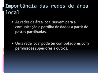 Importância das redes de área
local
   As redes de área local servem para a
    comunicação e partilha de dados a partir de
    pastas partilhadas.

   Uma rede local pode ter computadores com
    permissões superiores a outros.
 