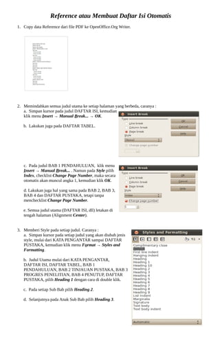 Reference atau Membuat Daftar Isi Otomatis
1. Copy data Reference dari file PDF ke OpenOffice.Org Writer.




2. Memindahkan semua judul utama ke setiap halaman yang berbeda, caranya :
   a. Simpan kursor pada judul DAFTAR ISI, kemudian
   klik menu Insert → Manual Break... → OK.

   b. Lakukan juga pada DAFTAR TABEL.




   c. Pada judul BAB 1 PENDAHULUAN, klik menu
   Insert → Manual Break... . Namun pada Style pilih
   Index, checklist Change Page Number, maka secara
   otomatis akan muncul angka 1, kemudian klik OK.

   d. Lakukan juga hal yang sama pada BAB 2, BAB 3,
   BAB 4 dan DAFTAR PUSTAKA, tetapi tanpa
   menchecklist Change Page Number.

   e. Semua judul utama (DAFTAR ISI, dll) letakan di
   tengah halaman (Alignment Center).


3. Memberi Style pada setiap judul. Caranya :
   a. Simpan kursor pada setiap judul yang akan diubah jenis
   style, mulai dari KATA PENGANTAR sampai DAFTAR
   PUSTAKA, kemudian klik menu Format → Styles and
   Formatting.

   b. Judul Utama mulai dari KATA PENGANTAR,
   DAFTAR ISI, DAFTAR TABEL, BAB 1
   PENDAHULUAN, BAB 2 TINJAUAN PUSTAKA, BAB 3
   PROGRES PENELITIAN, BAB 4 PENUTUP, DAFTAR
   PUSTAKA, pilih Heading 1 dengan cara di double klik.

   c. Pada setiap Sub Bab pilih Heading 2.

   d. Selanjutnya pada Anak Sub Bab pilih Heading 3.
 