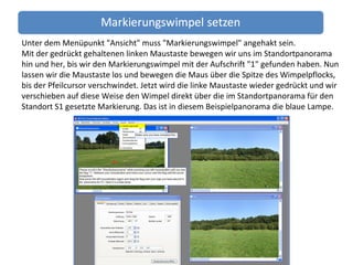 Unter dem Menüpunkt "Ansicht" muss "Markierungswimpel" angehakt sein. Mit der gedrückt gehaltenen linken Maustaste bewegen wir uns im Standortpanorama hin und her, bis wir den Markierungswimpel mit der Aufschrift "1" gefunden haben. Nun lassen wir die Maustaste los und bewegen die Maus über die Spitze des Wimpelpflocks, bis der Pfeilcursor verschwindet. Jetzt wird die linke Maustaste wieder gedrückt und wir verschieben auf diese Weise den Wimpel direkt über die im Standortpanorama für den Standort S1 gesetzte Markierung. Das ist in diesem Beispielpanorama die blaue Lampe. 
