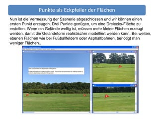 Nun ist die Vermessung der Szenerie abgeschlossen und wir können einen ersten Punkt erzeugen. Drei Punkte genügen, um eine Dreiecks-Fläche zu erstellen. Wenn ein Gelände wellig ist, müssen mehr kleine Flächen erzeugt werden, damit die Geländeform realistischer modelliert werden kann. Bei weiten, ebenen Flächen wie bei Fußballfeldern oder Asphaltbahnen, benötigt man weniger Flächen.. 