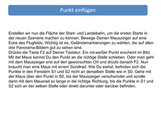 Erstellen wir nun die Fläche der Start- und Landebahn, um die ersten Starts in der neuen Szenerie machen zu können. Bewege Deinen Mauszeiger auf eine Ecke des Flugfelds. Wichtig ist es, Geländemarkierungen zu wählen, die auf allen drei Panorama-Bildern gut zu sehen sind. Drücke die Taste F2 auf Deiner Tastatur. Ein rot-weißer Punkt erscheint im Bild. Mit der Maus kannst Du den Punkt an die richtige Stelle schieben. Oder man geht mit dem Mauszeiger erst auf den gewünschten Ort und drückt danach F2. Nun braucht man eine Maus mit einem Scrollrad. Wie Du siehst, befinden sich die Punkte in den Fenstern S1 und S2 nicht an derselben Stelle wie in S0. Gehe mit der Maus über den Punkt in S0, bis der Mauszeiger verschwindet und scrolle dann mit dem Mausrad so lange in die richtige Richtung, bis die Punkte in S1 und S2 sich an der selben Stelle oder direkt darunter oder darüber befinden. 