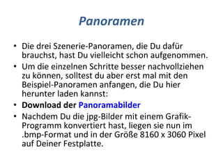Panoramen Die drei Szenerie-Panoramen, die Du dafür brauchst, hast Du vielleicht schon aufgenommen. Um die einzelnen Schritte besser nachvollziehen zu können, solltest du aber erst mal mit den Beispiel-Panoramen anfangen, die Du hier herunter laden kannst: Download der  Panoramabilder Nachdem Du die jpg-Bilder mit einem Grafik-Programm konvertiert hast, liegen sie nun im .bmp-Format und in der Größe 8160 x 3060 Pixel auf Deiner Festplatte. 