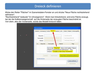 Klicke den Reiter "Flächen" im Szeneriedaten-Fenster an und drücke "Neue Fläche rechtsdrehend definieren". "Rechtsdrehend" bedeutet "im Uhrzeigersinn". Klickt man linksdrehend, wird eine Fläche erzeugt,  bei der die Kollisionseigenschaft  auf die Hinterseite der erzeugten Fläche beschränkt ist.  Von oben, also der Vorderseite, würde das Modell hindurch fallen. 