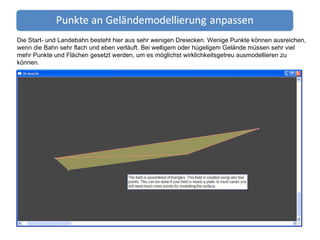 Die Start- und Landebahn besteht hier aus sehr wenigen Dreiecken. Wenige Punkte können ausreichen, wenn die Bahn sehr flach und eben verläuft. Bei welligem oder hügeligem Gelände müssen sehr viel mehr Punkte und Flächen gesetzt werden, um es möglichst wirklichkeitsgetreu ausmodellieren zu können. 