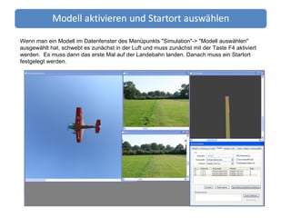 Wenn man ein Modell im Datenfenster des Menüpunkts "Simulation"-> "Modell auswählen" ausgewählt hat, schwebt es zunächst in der Luft und muss zunächst mit der Taste F4 aktiviert werden.  Es muss dann das erste Mal auf der Landebahn landen. Danach muss ein Startort festgelegt werden. 