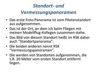 Standort- und Vermessungspanoramen Das erste Foto-Panorama ist vom Pilotenstandort aus aufgenommen. Das ist der Ort, an dem ich beim Fliegen mit meinen Modellflug-Kollegen zusammen stehe. Das Bild von diesem Standort heißt im RSK daher auch "Standortpanorama". Die beiden anderen nennt RSK "Vermessungspanoramen". Die werden von Standorten aufgenommen, die z.B. 20 Meter vom ersten Standort entfernt liegen. 