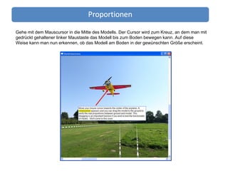 Gehe mit dem Mauscursor in die Mitte des Modells. Der Cursor wird zum Kreuz, an dem man mit gedrückt gehaltener linker Maustaste das Modell bis zum Boden bewegen kann. Auf diese Weise kann man nun erkennen, ob das Modell am Boden in der gewünschten Größe erscheint. 