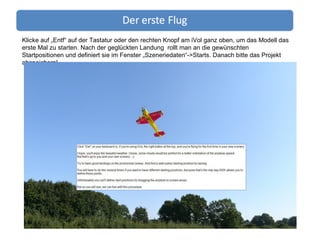 Klicke auf „Entf“ auf der Tastatur oder den rechten Knopf am iVol ganz oben, um das Modell das erste Mal zu starten. Nach der geglückten Landung  rollt man an die gewünschten Startpositionen und definiert sie im Fenster „Szeneriedaten“->Starts. Danach bitte das Projekt abspeichern! 