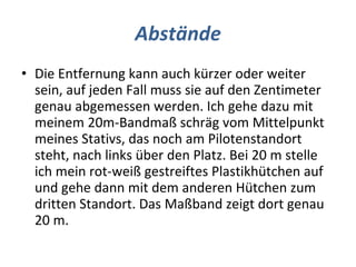 Abstände Die Entfernung kann auch kürzer oder weiter sein, auf jeden Fall muss sie auf den Zentimeter genau abgemessen werden. Ich gehe dazu mit meinem 20m-Bandmaß schräg vom Mittelpunkt meines Stativs, das noch am Pilotenstandort steht, nach links über den Platz. Bei 20 m stelle ich mein rot-weiß gestreiftes Plastikhütchen auf und gehe dann mit dem anderen Hütchen zum dritten Standort. Das Maßband zeigt dort genau 20 m.  