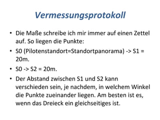 Vermessungsprotokoll Die Maße schreibe ich mir immer auf einen Zettel auf. So liegen die Punkte:  S0 (Pilotenstandort=Standortpanorama) -> S1 = 20m.  S0 -> S2 = 20m.  Der Abstand zwischen S1 und S2 kann verschieden sein, je nachdem, in welchem Winkel die Punkte zueinander liegen. Am besten ist es, wenn das Dreieck ein gleichseitiges ist. 