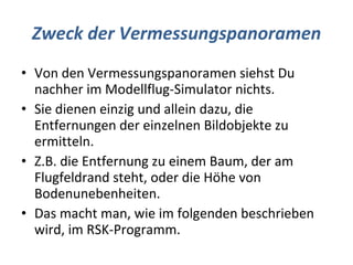 Zweck der Vermessungspanoramen Von den Vermessungspanoramen siehst Du nachher im Modellflug-Simulator nichts. Sie dienen einzig und allein dazu, die Entfernungen der einzelnen Bildobjekte zu ermitteln. Z.B. die Entfernung zu einem Baum, der am Flugfeldrand steht, oder die Höhe von Bodenunebenheiten. Das macht man, wie im folgenden beschrieben wird, im RSK-Programm. 