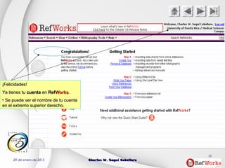 29 de enero de 2015 Charles W. Seguí CaballeroCharles W. Seguí Caballero
10
¡Felicidades!¡Felicidades!
Ya tienes tuYa tienes tu cuentacuenta enen RefRefWorksWorks..
• Se puede ver el nombre de tu cuentaSe puede ver el nombre de tu cuenta
en el extremo superior derecho.en el extremo superior derecho.
 
