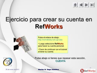 29 de enero de 2015 Charles W. Seguí CaballeroCharles W. Seguí Caballero
11
Ejercicio para crear su cuenta enEjercicio para crear su cuenta en
RefRefWorksWorks
Pulse el enlace de abajo.Pulse el enlace de abajo.
http://rcm-library.rcm.upr.edu
• Luego seleccioneLuego seleccione RefRefWorksWorks
para hacer su cuenta personal.para hacer su cuenta personal.
• Favor de continuar con el tutorialFavor de continuar con el tutorial
al tener su cuenta.al tener su cuenta.
PulsePulse abajoabajo si tienes que repasar estasi tienes que repasar esta secciónsección,,
CUENTACUENTA
 