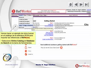 29 de enero de 2015 Charles W. Seguí CaballeroCharles W. Seguí Caballero
13
Clic
Vamos hacer un ejemplo de cómo buscarVamos hacer un ejemplo de cómo buscar
en el catálogo de la biblioteca RCM paraen el catálogo de la biblioteca RCM para
importar las referencias aimportar las referencias a RefRefWorksWorks..
• SeleccioneSeleccione Online Catalog or DatabaseOnline Catalog or Database
dede SearchSearch en la barra de herramientas.en la barra de herramientas.
 