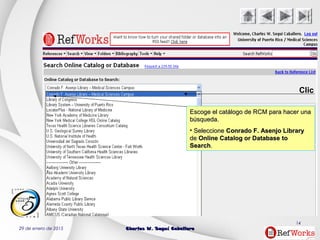 29 de enero de 2015 Charles W. Seguí CaballeroCharles W. Seguí Caballero
14
Clic
Escoge el catálogo de RCM para hacer unaEscoge el catálogo de RCM para hacer una
búsqueda.búsqueda.
• SeleccioneSeleccione Conrado F. Asenjo LibraryConrado F. Asenjo Library
dede Online Catalog or DatabaseOnline Catalog or Database toto
SearchSearch..
 