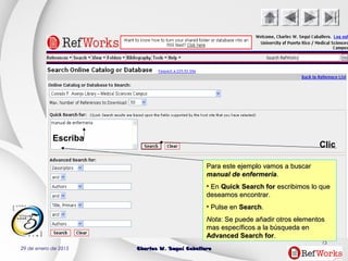 29 de enero de 2015 Charles W. Seguí CaballeroCharles W. Seguí Caballero
15
Clic
Escriba
Para este ejemplo vamos a buscarPara este ejemplo vamos a buscar
manual de enfermeríamanual de enfermería..
• EnEn Quick Search forQuick Search for escribimos lo queescribimos lo que
deseamos encontrar.deseamos encontrar.
• Pulse enPulse en SearchSearch..
NotaNota: Se puede añadir otros elementos: Se puede añadir otros elementos
mas específicos a la búsqueda enmas específicos a la búsqueda en
Advanced Search forAdvanced Search for..
 
