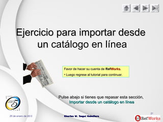 29 de enero de 2015 Charles W. Seguí CaballeroCharles W. Seguí Caballero
21
Ejercicio para importar desdeEjercicio para importar desde
unun catálogo en línea
Favor de hacer su cuenta deFavor de hacer su cuenta de RefRefWorksWorks..
• Luego regrese al tutorial para continuar.Luego regrese al tutorial para continuar.
PulsePulse abajoabajo si tienes que repasar estasi tienes que repasar esta secciónsección,,
Importar desde un catálogo en líneaImportar desde un catálogo en línea
 
