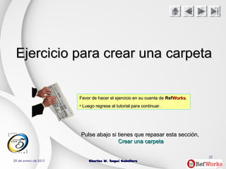 29 de enero de 2015 Charles W. Seguí CaballeroCharles W. Seguí Caballero
25
Ejercicio para crear unaEjercicio para crear una carpetacarpeta
Favor de hacer el ejercicio en su cuenta deFavor de hacer el ejercicio en su cuenta de RefRefWorksWorks..
• Luego regrese al tutorial para continuar.Luego regrese al tutorial para continuar.
PulsePulse abajoabajo si tienes que repasar estasi tienes que repasar esta secciónsección,,
Crear una carpetaCrear una carpeta
 