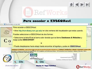 29 de enero de 2015 Charles W. Seguí CaballeroCharles W. Seguí Caballero
27
ClicClic
Para acceder a EBSCOHost
1.1. 2.2.
Para acceder a EBSCOHost:Para acceder a EBSCOHost:
• AbreAbre http://rcm-library.rcm.upr.edu/http://rcm-library.rcm.upr.edu/ en otra ventana del visualizador que estas usando.en otra ventana del visualizador que estas usando.
Puedes seleccionar a EBSCOHost de dos formas:Puedes seleccionar a EBSCOHost de dos formas:
• Seleccione la letraSeleccione la letra EE de la barra color dorada que se llamade la barra color dorada que se llama Databases & WebsitesDatabases & Websites yy
luego pulseluego pulse EBSCOHOSTEBSCOHOST
oo
• Puede desplazarse hacia abajo hasta encontrar el logotipo y pulse enPuede desplazarse hacia abajo hasta encontrar el logotipo y pulse en EBSCOHostEBSCOHost
 