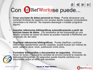 29 de enero de 2015 Charles W. Seguí CaballeroCharles W. Seguí Caballero
3
Con RefWorks se puede...
• Crear una base de datos personal en línea. Puede almacenar una
cantidad ilimitada de registros con acceso desde cualquier computadora
conectada a la Internet. No requiere descargar o instalar programa
alguno.
• Importar referencias bibliográficas automáticamente a partir de
muchas bases de datos. Los resultados de las búsquedas en una
amplia variedad de bases de datos se pueden importar a RefWorks con
un simple clic del ratón.
• Organizar referencias bibliográficas. Puede clasificar y archivar
referencias rápidamente usando carpetas, puede buscar por índices de
autor, palabra clave, título, publicación entre otros.
• Formatear bibliografías y documentos en segundos. Ahórrese
horas de tecleo y reduzca la cantidad de errores durante la creación de
tediosas bibliografías. En segundos puede hacerle cambios a su
documento según el estilo que necesites.
 