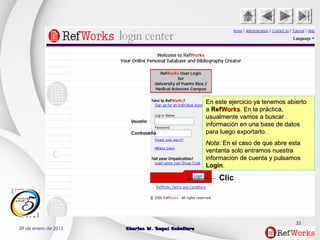 29 de enero de 2015 Charles W. Seguí CaballeroCharles W. Seguí Caballero
33
Clic
Usuario
Contraseña
En este ejercicio ya tenemos abiertoEn este ejercicio ya tenemos abierto
aa RefRefWorksWorks. En la práctica,. En la práctica,
usualmente vamos a buscarusualmente vamos a buscar
información en una base de datosinformación en una base de datos
para luego exportarlo.para luego exportarlo.
NotaNota: En el caso de que abre esta: En el caso de que abre esta
ventanta solo entramos nuestraventanta solo entramos nuestra
informacion de cuenta y pulsamosinformacion de cuenta y pulsamos
LoginLogin..
 