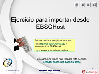 29 de enero de 2015 Charles W. Seguí CaballeroCharles W. Seguí Caballero
38
Ejercicio para importar desdeEjercicio para importar desde
EBSCHostEBSCHost
Favor de realizar el ejemplo que se mostró.Favor de realizar el ejemplo que se mostró.
PulsePulse http://rcm-library.rcm.upr.eduhttp://rcm-library.rcm.upr.edu y
luego seleccione EBSCOHost
Luego regrese al tutorial para continuar.Luego regrese al tutorial para continuar.
PulsePulse abajoabajo si tienes que repasar estasi tienes que repasar esta secciónsección,,
Exportar desde una base de datosExportar desde una base de datos
 