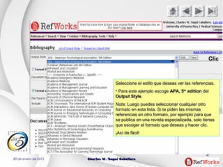 29 de enero de 2015 Charles W. Seguí CaballeroCharles W. Seguí Caballero
41
Clic
Seleccione el estilo que deseas ver las referencias.Seleccione el estilo que deseas ver las referencias.
• Para este ejemplo escogePara este ejemplo escoge APA, 5APA, 5thth
editionedition deldel
Output StyleOutput Style..
NotaNota: Luego puedes seleccionar cualquier otro: Luego puedes seleccionar cualquier otro
formato en esta lista. Si te piden las mismasformato en esta lista. Si te piden las mismas
referencias en otro formato, por ejemplo para quereferencias en otro formato, por ejemplo para que
se publica en una revista especializada, solo tienesse publica en una revista especializada, solo tienes
que escoger el formato que deseas y hacer clic.que escoger el formato que deseas y hacer clic.
¡Así de fácil!¡Así de fácil!
 