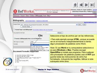 29 de enero de 2015 Charles W. Seguí CaballeroCharles W. Seguí Caballero
42
Seleccione el tipo de archivo par ver las referencias.Seleccione el tipo de archivo par ver las referencias.
• Para este ejemplo escogePara este ejemplo escoge HTMLHTML, porque se puede, porque se puede
ver en el momento independientemente si tienesver en el momento independientemente si tienes
algun procesador de palabras como Word.algun procesador de palabras como Word.
NotaNota: Si usa: Si usa WordWord en tu computadora seleccione sien tu computadora seleccione si
es paraes para WindowsWindows oo MacMac. Puedes escoger. Puedes escoger
OpenOfficeOpenOffice si instalo ese programa. Para cualquiersi instalo ese programa. Para cualquier
otra procesador de palabras puedes usar elotra procesador de palabras puedes usar el RTFRTF queque
guarda todas las instrucciones de cómo fueguarda todas las instrucciones de cómo fue
formateado, incluyendo las negrillas, itálicas si estaformateado, incluyendo las negrillas, itálicas si esta
subrayado entre otros.subrayado entre otros.
Clic
 
