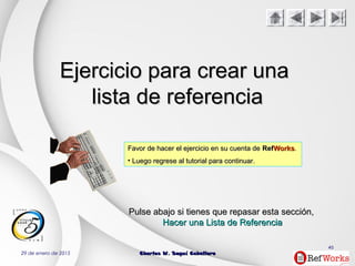 29 de enero de 2015 Charles W. Seguí CaballeroCharles W. Seguí Caballero
46
Ejercicio para crear unaEjercicio para crear una
lista de referencialista de referencia
Favor de hacer el ejercicio en su cuenta deFavor de hacer el ejercicio en su cuenta de RefRefWorksWorks..
• Luego regrese al tutorial para continuar.Luego regrese al tutorial para continuar.
PulsePulse abajoabajo si tienes que repasar estasi tienes que repasar esta secciónsección,,
Hacer una Lista de ReferenciaHacer una Lista de Referencia
 