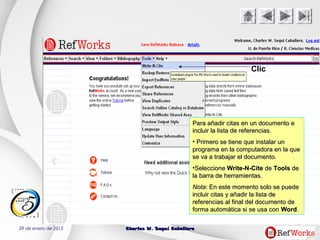 29 de enero de 2015 Charles W. Seguí CaballeroCharles W. Seguí Caballero
48
Clic
Para añadir citas en un documento ePara añadir citas en un documento e
incluir la lista de referencias.incluir la lista de referencias.
• Primero se tiene que instalar unPrimero se tiene que instalar un
programa en la computadora en la queprograma en la computadora en la que
se va a trabajar el documento.se va a trabajar el documento.
•SeleccioneSeleccione Write-N-CiteWrite-N-Cite dede ToolsTools dede
la barra de herramientas.la barra de herramientas.
NotaNota: En este momento solo se puede: En este momento solo se puede
incluir citas y añadir la lista deincluir citas y añadir la lista de
referencias al final del documento dereferencias al final del documento de
forma automática si se usa conforma automática si se usa con WordWord..
 