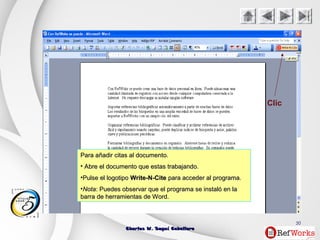 Charles W. Seguí CaballeroCharles W. Seguí Caballero
50
Clic
Para añadir citas al documento.Para añadir citas al documento.
• Abre el documento que estas trabajando.Abre el documento que estas trabajando.
•Pulse el logotipoPulse el logotipo Write-N-CiteWrite-N-Cite para acceder al programa.para acceder al programa.
•NotaNota: Puedes observar que el programa se instaló en la: Puedes observar que el programa se instaló en la
barra de herramientas de Word.barra de herramientas de Word.
 