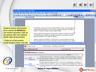 29 de enero de 2015 Charles W. Seguí CaballeroCharles W. Seguí Caballero
52
Clic
Verás la misma informaciónVerás la misma información
de tu cuenta dede tu cuenta de RefRefWorksWorks
con menos opciones. Esto escon menos opciones. Esto es
así porque solo nos interesaasí porque solo nos interesa
añadir citas al documento.añadir citas al documento.
• Pulse en el documentoPulse en el documento
donde deseas incluir una cita.donde deseas incluir una cita.
 