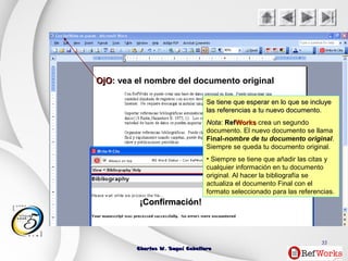 Charles W. Seguí CaballeroCharles W. Seguí Caballero
55
¡Confirmación!¡Confirmación!
Se tiene que esperar en lo que se incluyeSe tiene que esperar en lo que se incluye
las referencias a tu nuevo documento.las referencias a tu nuevo documento.
NotaNota:: RefRefWorksWorks crea un segundo
documento. El nuevo documento se llama
Final-nombre de tu documento original.
Siempre se queda tu documento original.
• Siempre se tiene que añadir las citas y
cualquier información en tu documento
original. Al hacer la bibliografía se
actualiza el documento Final con el
formato seleccionado para las referencias.
OjOOjO: vea el nombre del documento original
 