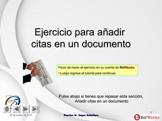 29 de enero de 2015 Charles W. Seguí CaballeroCharles W. Seguí Caballero
57
Ejercicio para aEjercicio para añadirñadir
citas en un documentocitas en un documento
Favor de hacer el ejercicio en su cuenta deFavor de hacer el ejercicio en su cuenta de RefRefWorksWorks..
• Luego regrese al tutorial para continuar.Luego regrese al tutorial para continuar.
PulsePulse abajoabajo si tienes que repasar estasi tienes que repasar esta secciónsección,,
Añadir citas en un documentoAñadir citas en un documento
 