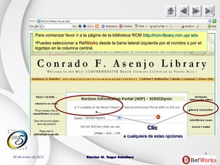 29 de enero de 2015 Charles W. Seguí CaballeroCharles W. Seguí Caballero
6
ClicClic
a cualquiera de estas opcionesa cualquiera de estas opciones
Para comenzar favor ir a la página de la biblioteca RCMPara comenzar favor ir a la página de la biblioteca RCM http://rcm-library.rcm.upr.eduhttp://rcm-library.rcm.upr.edu
•Puedes seleccionar aPuedes seleccionar a RefRefWorksWorks desde la barra lateral izquierda por el nombre o por eldesde la barra lateral izquierda por el nombre o por el
logotipo en la columna central.logotipo en la columna central.
 
