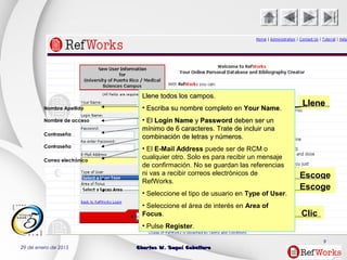 29 de enero de 2015 Charles W. Seguí CaballeroCharles W. Seguí Caballero
9
LleneLleneNombre Apellido
Nombre de acceso
Contraseña
Contraseña
Correo electrónico
Escoge
Escoge
Clic
Llene todos los campos.Llene todos los campos.
• Escriba su nombre completo enEscriba su nombre completo en Your NameYour Name..
• ElEl Login NameLogin Name yy PasswordPassword deben ser undeben ser un
mínimo de 6 caracteres. Trate de incluir unamínimo de 6 caracteres. Trate de incluir una
combinación de letras y números.combinación de letras y números.
• El E-Mail Address puede ser de RCM o
cualquier otro. Solo es para recibir un mensaje
de confirmación. No se guardan las referencias
ni vas a recibir correos electrónicos de
RefWorks.
• Seleccione el tipo de usuario en Type of User.
• Seleccione el área de interés en Area of
Focus.
• Pulse Register.
 